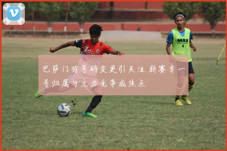 巴萨门将号码变更引关注 新赛季一号归属与主力竞争成焦点