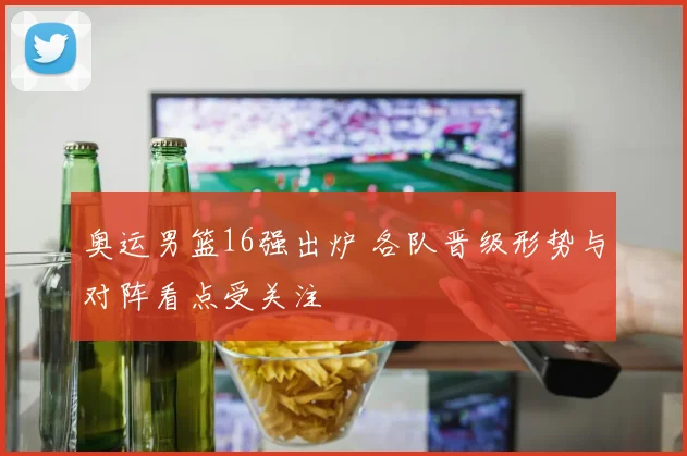 奥运男篮16强出炉 各队晋级形势与对阵看点受关注
