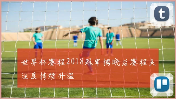 世界杯赛程2018冠军揭晓后赛程关注度持续升温