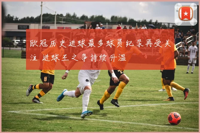 欧冠历史进球最多球员纪录再受关注 进球王之争持续升温