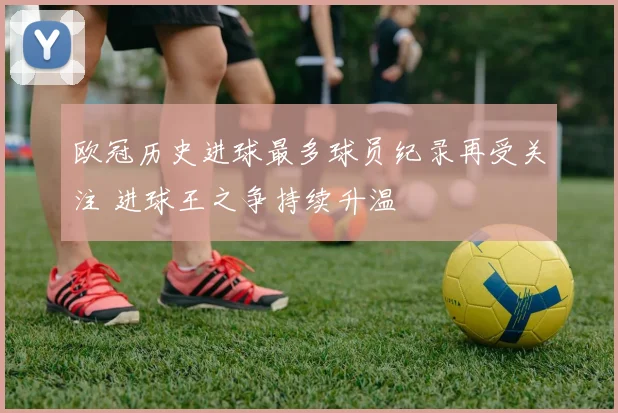 欧冠历史进球最多球员纪录再受关注 进球王之争持续升温