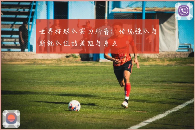 世界杯球队实力科普:传统强队与新锐队伍的差距与看点