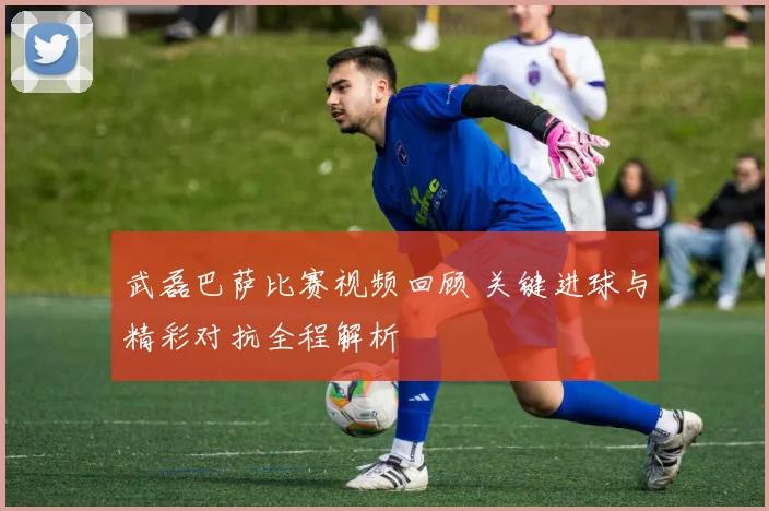 武磊巴萨比赛视频回顾 关键进球与精彩对抗全程解析