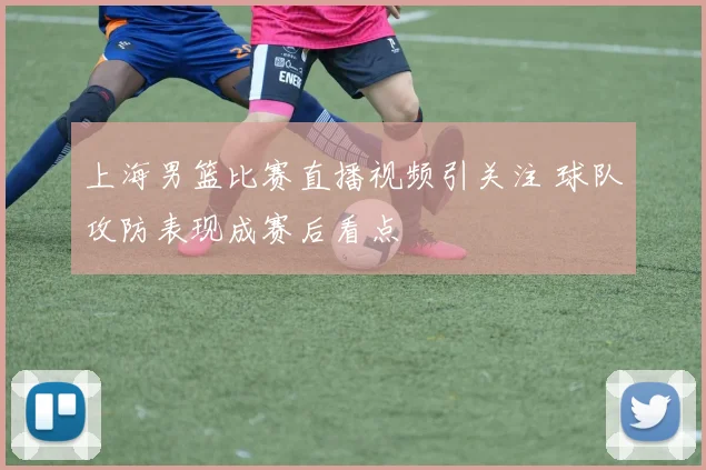 上海男篮比赛直播视频引关注 球队攻防表现成赛后看点