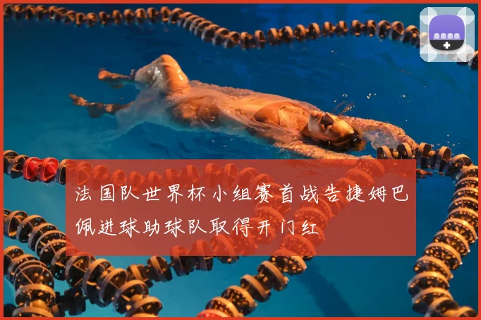 法国队世界杯小组赛首战告捷姆巴佩进球助球队取得开门红