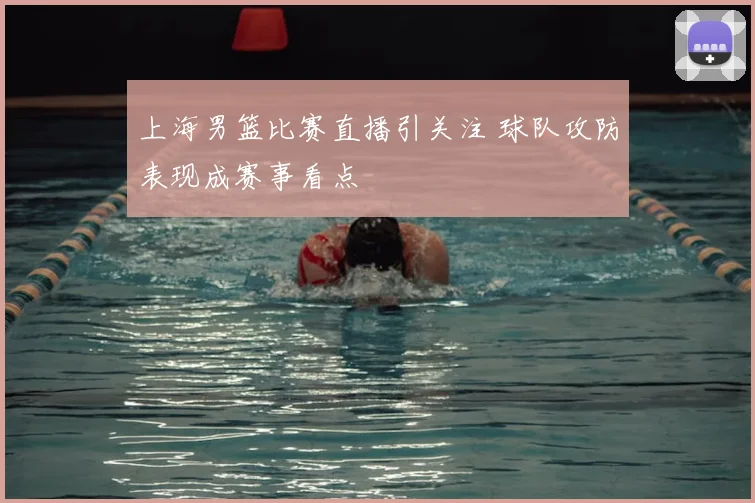 上海男篮比赛直播引关注 球队攻防表现成赛事看点