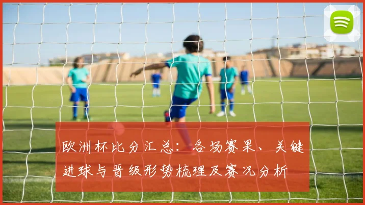 欧洲杯比分汇总：各场赛果、关键进球与晋级形势梳理及赛况分析