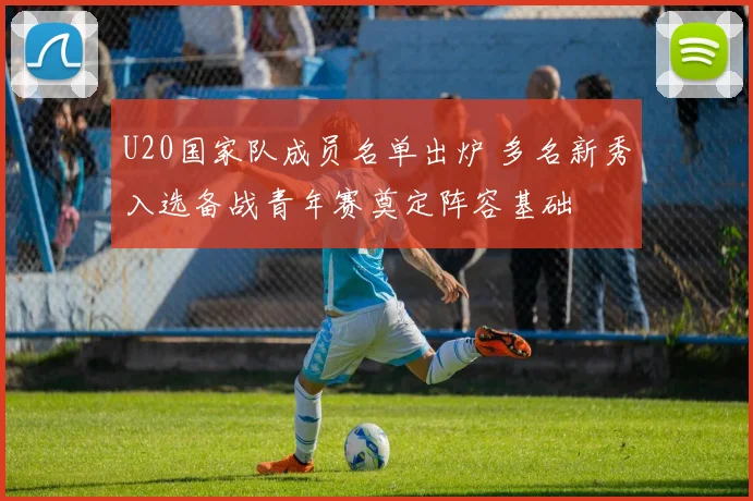 U20国家队成员名单出炉 多名新秀入选备战青年赛奠定阵容基础