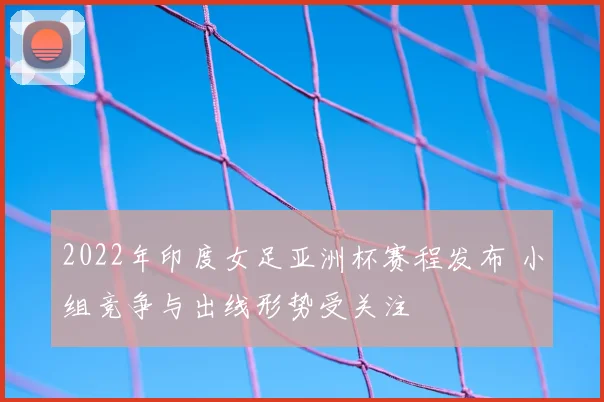 2022年印度女足亚洲杯赛程发布 小组竞争与出线形势受关注