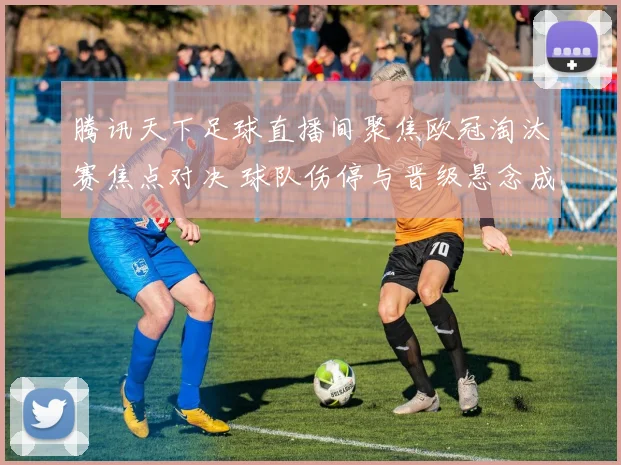 腾讯天下足球直播间聚焦欧冠淘汰赛焦点对决 球队伤停与晋级悬念成看点