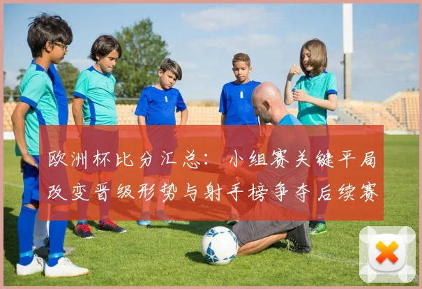 欧洲杯比分汇总:小组赛关键平局改变晋级形势与射手榜争夺后续赛程