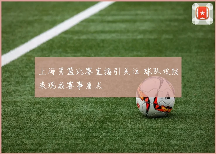 上海男篮比赛直播引关注 球队攻防表现成赛事看点