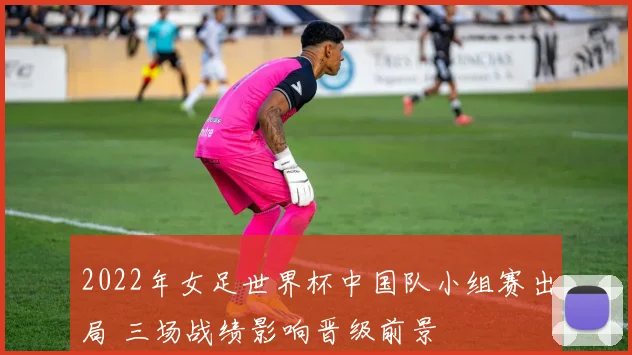 2022年女足世界杯中国队小组赛出局 三场战绩影响晋级前景