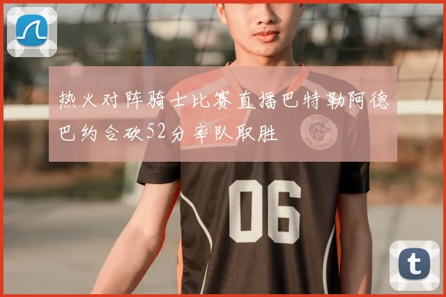 热火对阵骑士比赛直播巴特勒阿德巴约合砍52分率队取胜
